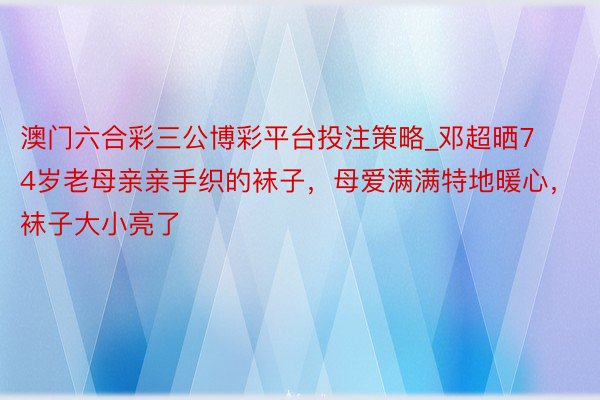 澳门六合彩三公博彩平台投注策略_邓超晒74岁老母亲亲手织的袜子，母爱满满特地暖心，袜子大小亮了