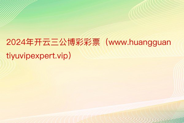 2024年开云三公博彩彩票（www.huangguantiyuvipexpert.vip）