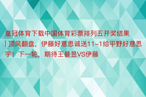 皇冠体育下载中国体育彩票排列五开奖结果 | 顶风翻盘，伊藤好意思诚送11-1给平野好意思宇！下一轮，期待王曼昱VS伊藤