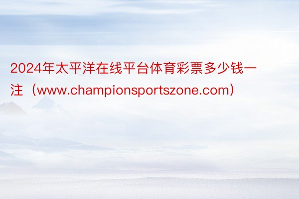 2024年太平洋在线平台体育彩票多少钱一注（www.championsportszone.com）