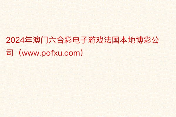 2024年澳门六合彩电子游戏法国本地博彩公司（www.pofxu.com）