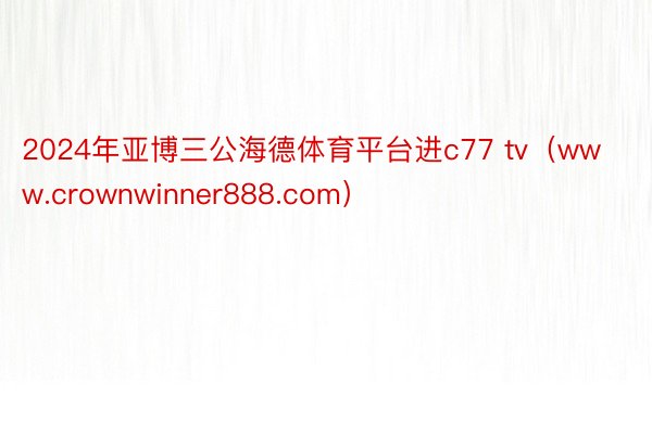 2024年亚博三公海德体育平台进c77 tv（www.crownwinner888.com）