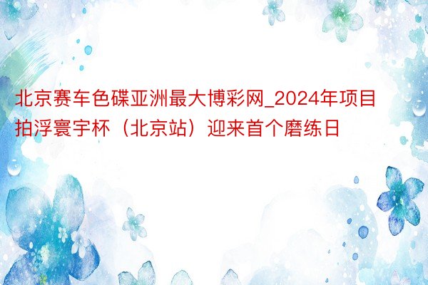 北京赛车色碟亚洲最大博彩网_2024年项目拍浮寰宇杯（北京站）迎来首个磨练日