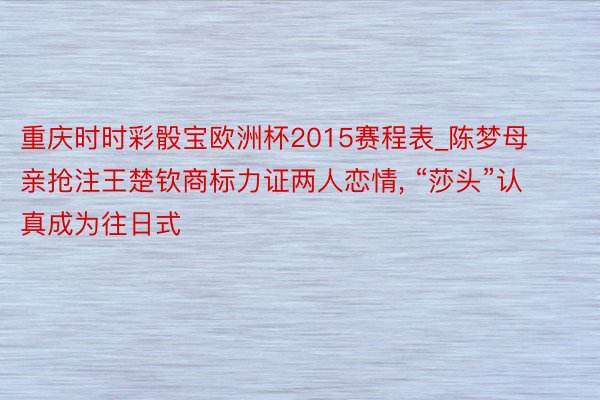 重庆时时彩骰宝欧洲杯2015赛程表_陈梦母亲抢注王楚钦商标力证两人恋情, “莎头”认真成为往日式