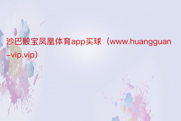 沙巴骰宝凤凰体育app买球（www.huangguan-vip.vip）