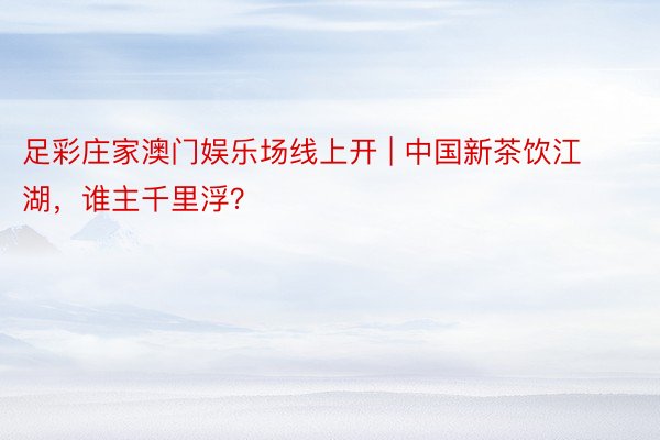 足彩庄家澳门娱乐场线上开 | 中国新茶饮江湖，谁主千里浮？