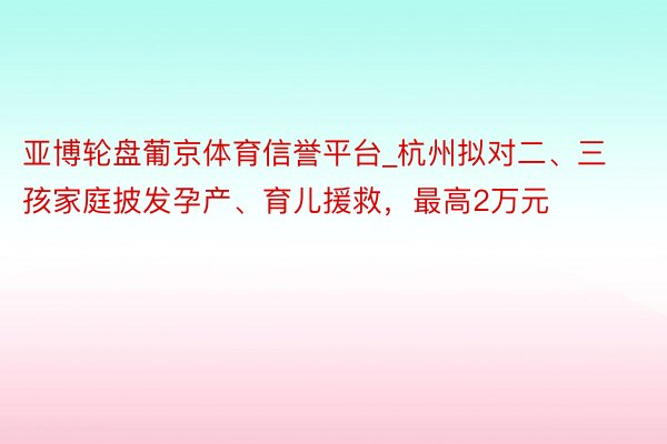 亚博轮盘葡京体育信誉平台_杭州拟对二、三孩家庭披发孕产、育儿援救，最高2万元