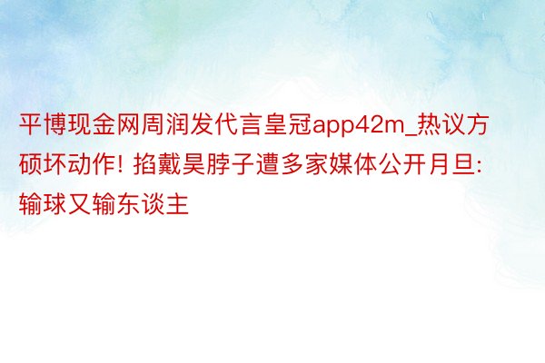 平博现金网周润发代言皇冠app42m_热议方硕坏动作! 掐戴昊脖子遭多家媒体公开月旦: 输球又输东谈主