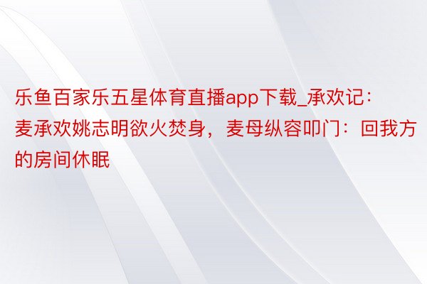 乐鱼百家乐五星体育直播app下载_承欢记：麦承欢姚志明欲火焚身，麦母纵容叩门：回我方的房间休眠