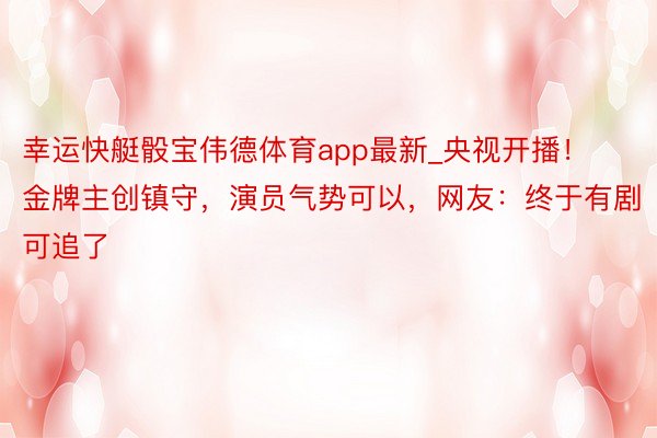 幸运快艇骰宝伟德体育app最新_央视开播！金牌主创镇守，演员气势可以，网友：终于有剧可追了