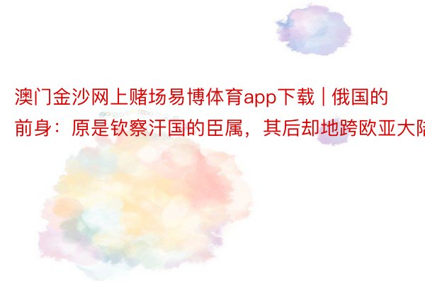 澳门金沙网上赌场易博体育app下载 | 俄国的前身：原是钦察汗国的臣属，其后却地跨欧亚大陆