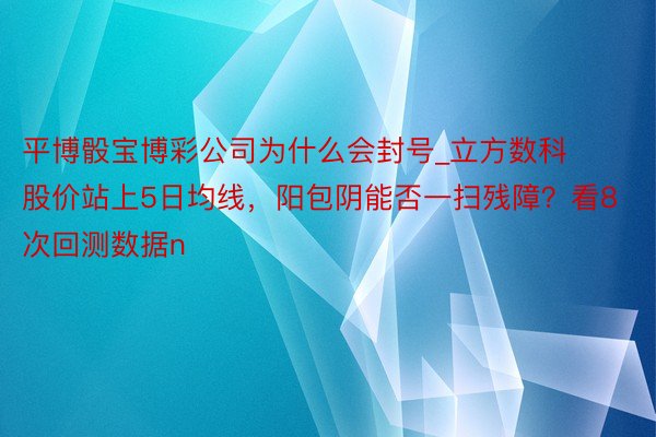 平博骰宝博彩公司为什么会封号_立方数科股价站上5日均线，阳包阴能否一扫残障？看8次回测数据n