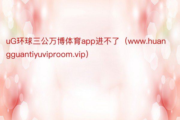 uG环球三公万博体育app进不了（www.huangguantiyuviproom.vip）