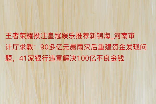 王者荣耀投注皇冠娱乐推荐新锦海_河南审计厅求教：90多亿元暴雨灾后重建资金发现问题，41家银行违章解决100亿不良金钱