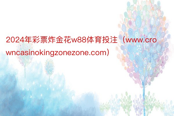 2024年彩票炸金花w88体育投注（www.crowncasinokingzonezone.com）