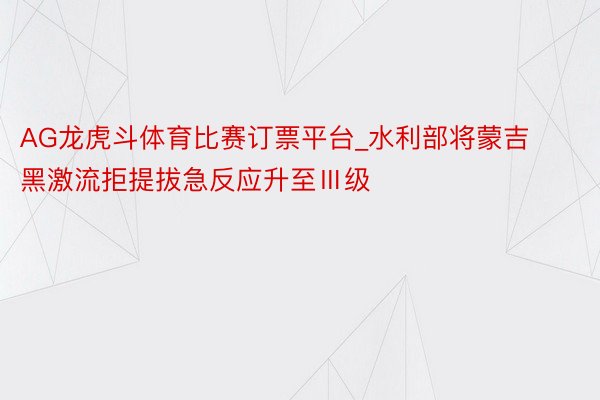 AG龙虎斗体育比赛订票平台_水利部将蒙吉黑激流拒提拔急反应升至Ⅲ级