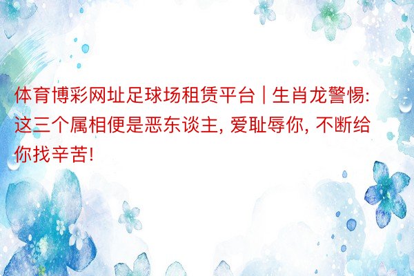 体育博彩网址足球场租赁平台 | 生肖龙警惕: 这三个属相便是恶东谈主， 爱耻辱你， 不断给你找辛苦!