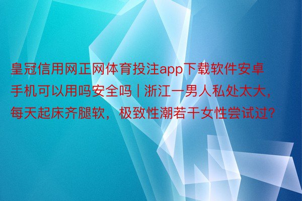 皇冠信用网正网体育投注app下载软件安卓手机可以用吗安全吗 | 浙江一男人私处太大，每天起床齐腿软，极致性潮若干女性尝试过？