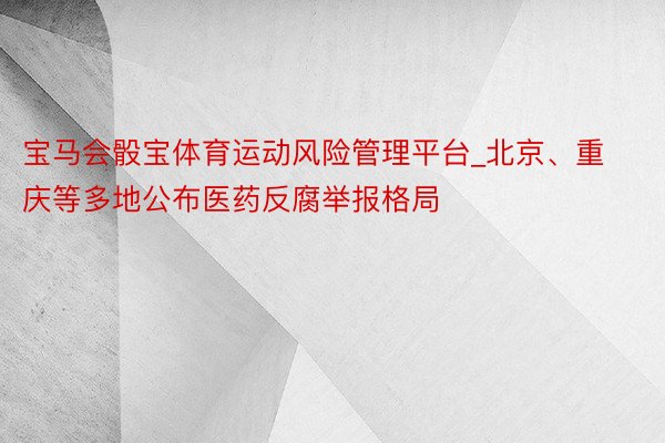 宝马会骰宝体育运动风险管理平台_北京、重庆等多地公布医药反腐举报格局