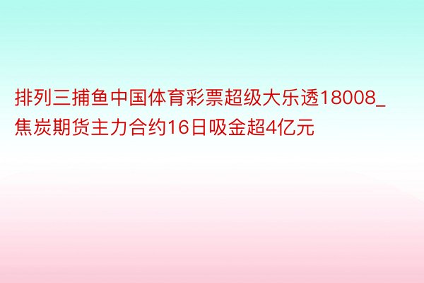 排列三捕鱼中国体育彩票超级大乐透18008_焦炭期货主力合约16日吸金超4亿元