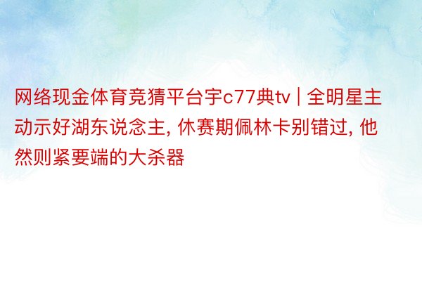 网络现金体育竞猜平台宇c77典tv | 全明星主动示好湖东说念主, 休赛期佩林卡别错过, 他然则紧要端的大杀器