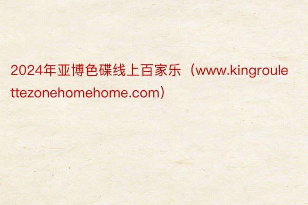 2024年亚博色碟线上百家乐（www.kingroulettezonehomehome.com）