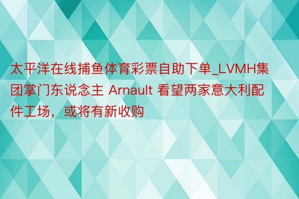 太平洋在线捕鱼体育彩票自助下单_LVMH集团掌门东说念主 Arnault 看望两家意大利配件工场，或将有新收购