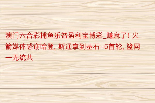 澳门六合彩捕鱼乐益盈利宝博彩_赚麻了! 火箭媒体感谢哈登, 斯通拿到基石+5首轮, 篮网一无统共