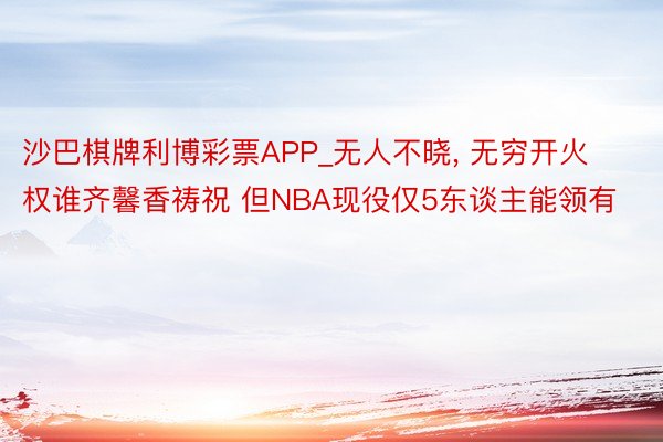 沙巴棋牌利博彩票APP_无人不晓, 无穷开火权谁齐馨香祷祝 但NBA现役仅5东谈主能领有