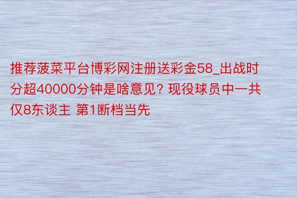 推荐菠菜平台博彩网注册送彩金58_出战时分超40000分钟是啥意见? 现役球员中一共仅8东谈主 第1断档当先