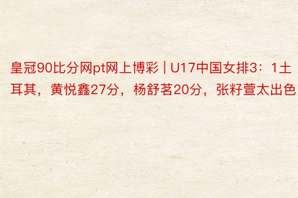 皇冠90比分网pt网上博彩 | U17中国女排3：1土耳其，黄悦鑫27分，杨舒茗20分，张籽萱太出色