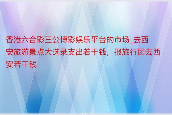 香港六合彩三公博彩娱乐平台的市场_去西安旅游景点大选录支出若干钱，报旅行团去西安若干钱