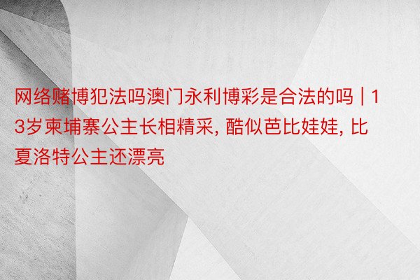 网络赌博犯法吗澳门永利博彩是合法的吗 | 13岁柬埔寨公主长相精采, 酷似芭比娃娃, 比夏洛特公主还漂亮