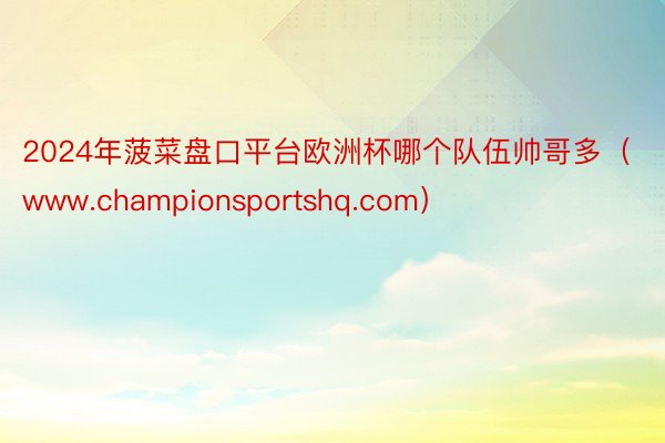 2024年菠菜盘口平台欧洲杯哪个队伍帅哥多（www.championsportshq.com）