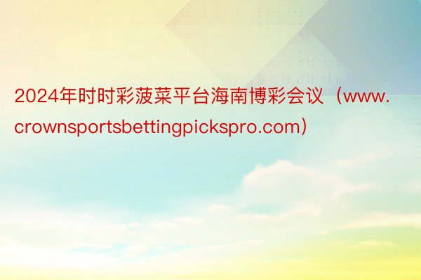 2024年时时彩菠菜平台海南博彩会议（www.crownsportsbettingpickspro.com）