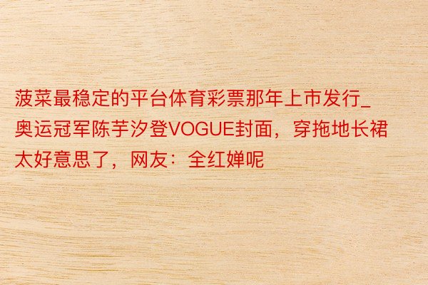 菠菜最稳定的平台体育彩票那年上市发行_奥运冠军陈芋汐登VOGUE封面，穿拖地长裙太好意思了，网友：全红婵呢