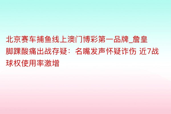 北京赛车捕鱼线上澳门博彩第一品牌_詹皇脚踝酸痛出战存疑：名嘴发声怀疑诈伤 近7战球权使用率激增