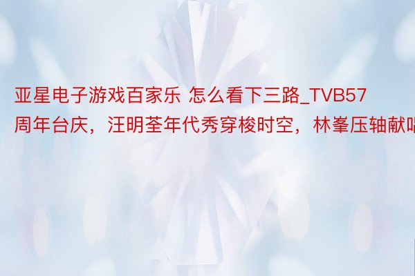 亚星电子游戏百家乐 怎么看下三路_TVB57周年台庆，汪明荃年代秀穿梭时空，林峯压轴献唱