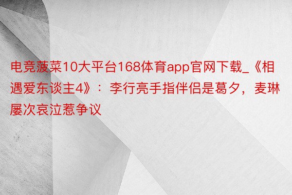 电竞菠菜10大平台168体育app官网下载_《相遇爱东谈主4》：李行亮手指伴侣是葛夕，麦琳屡次哀泣惹争议