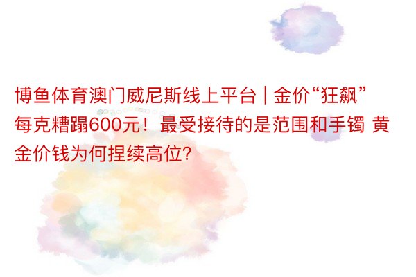 博鱼体育澳门威尼斯线上平台 | 金价“狂飙” 每克糟蹋600元！最受接待的是范围和手镯 黄金价钱为何捏续高位？