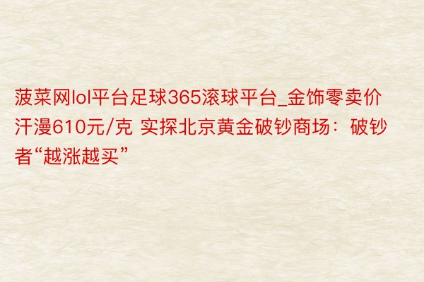 菠菜网lol平台足球365滚球平台_金饰零卖价汗漫610元/克 实探北京黄金破钞商场：破钞者“越涨越买”