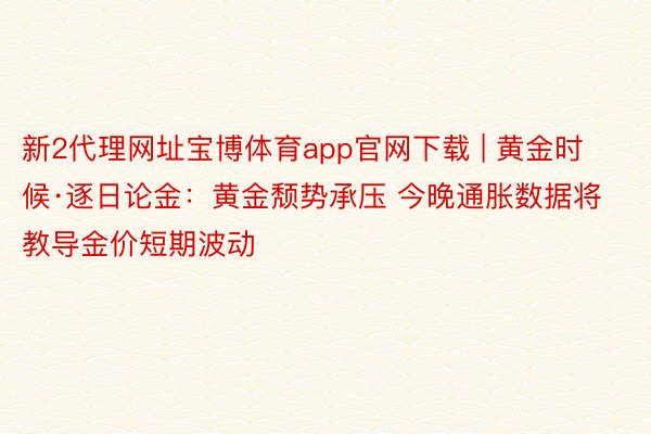 新2代理网址宝博体育app官网下载 | 黄金时候·逐日论金：黄金颓势承压 今晚通胀数据将教导金价短期波动