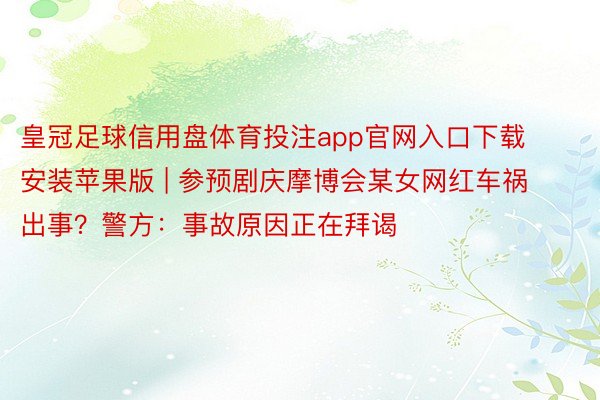 皇冠足球信用盘体育投注app官网入口下载安装苹果版 | 参预剧庆摩博会某女网红车祸出事？警方：事故原因正在拜谒