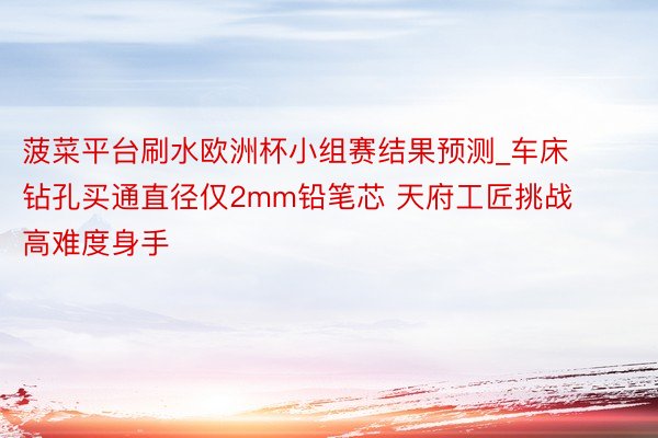 菠菜平台刷水欧洲杯小组赛结果预测_车床钻孔买通直径仅2mm铅笔芯 天府工匠挑战高难度身手