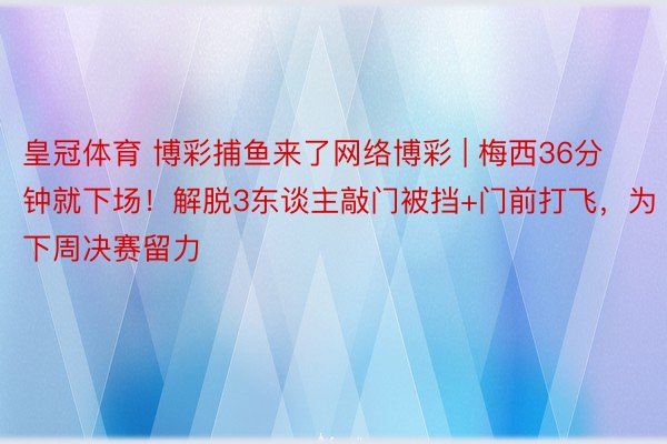 皇冠体育 博彩捕鱼来了网络博彩 | 梅西36分钟就下场！解脱3东谈主敲门被挡+门前打飞，为下周决赛留力