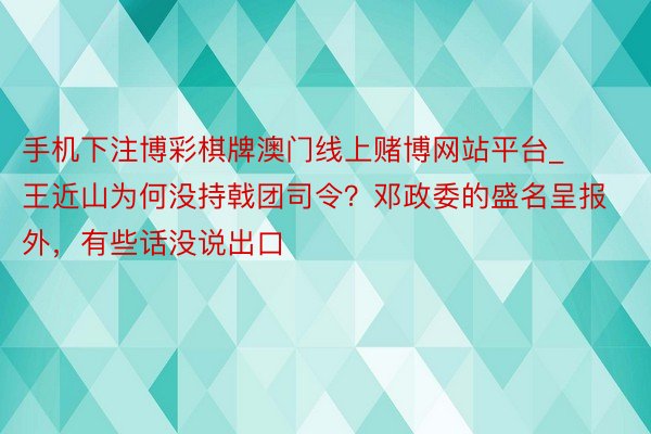 手机下注博彩棋牌澳门线上赌博网站平台_王近山为何没持戟团司令？邓政委的盛名呈报外，有些话没说出口