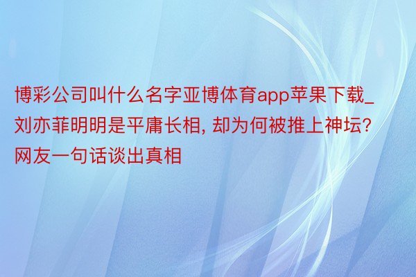 博彩公司叫什么名字亚博体育app苹果下载_刘亦菲明明是平庸长相, 却为何被推上神坛? 网友一句话谈出真相