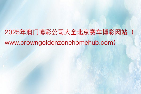 2025年澳门博彩公司大全北京赛车博彩网站（www.crowngoldenzonehomehub.com）