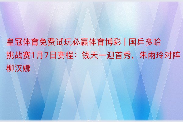 皇冠体育免费试玩必赢体育博彩 | 国乒多哈挑战赛1月7日赛程：钱天一迎首秀，朱雨玲对阵柳汉娜