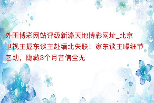 外围博彩网站评级新濠天地博彩网址_北京卫视主握东谈主赴缅北失联！家东谈主曝细节乞助，隐藏3个月音信全无